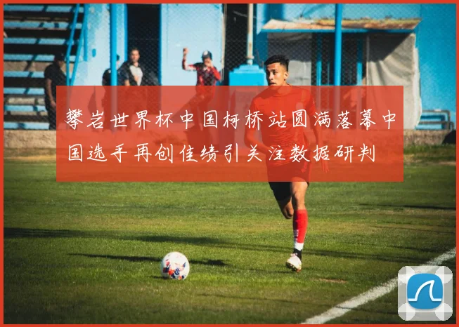 攀岩世界杯中国柯桥站圆满落幕中国选手再创佳绩引关注数据研判