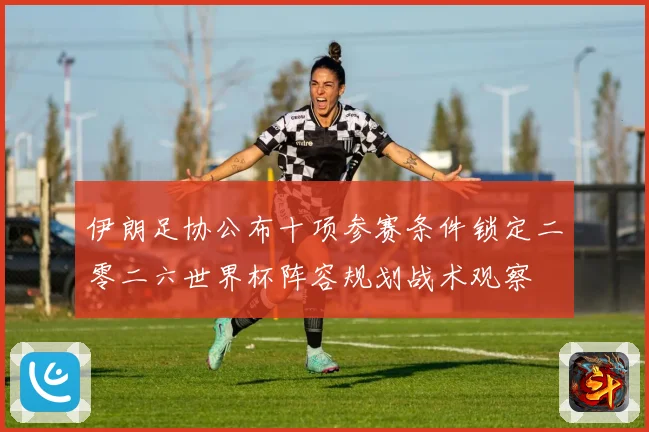 伊朗足协公布十项参赛条件锁定二零二六世界杯阵容规划战术观察