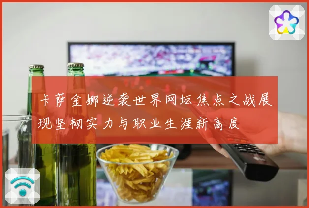 卡萨金娜逆袭世界网坛焦点之战展现坚韧实力与职业生涯新高度