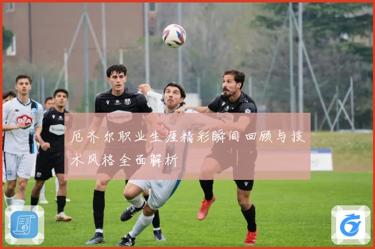 厄齐尔职业生涯精彩瞬间回顾与技术风格全面解析
