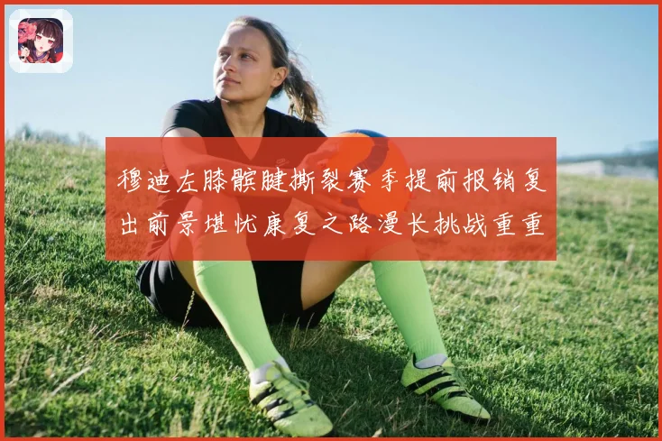 穆迪左膝髌腱撕裂赛季提前报销复出前景堪忧康复之路漫长挑战重重成长观察