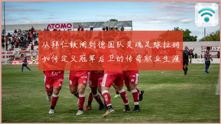 从拜仁铁闸到德国队灵魂足球拉姆如何定义冠军后卫的传奇职业生涯