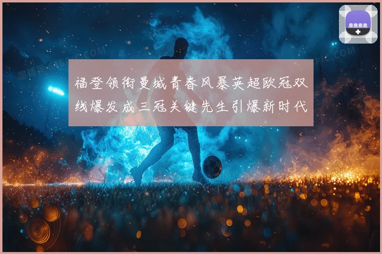 福登领衔曼城青春风暴英超欧冠双线爆发成三冠关键先生引爆新时代