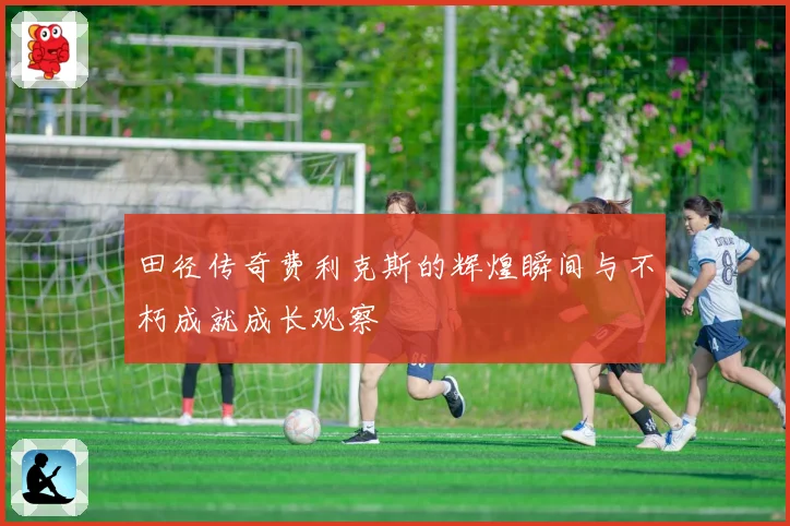田径传奇费利克斯的辉煌瞬间与不朽成就成长观察