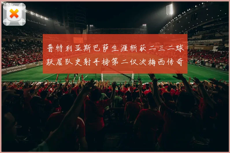 普特利亚斯巴萨生涯斩获二三二球跃居队史射手榜第二仅次梅西传奇战术观察