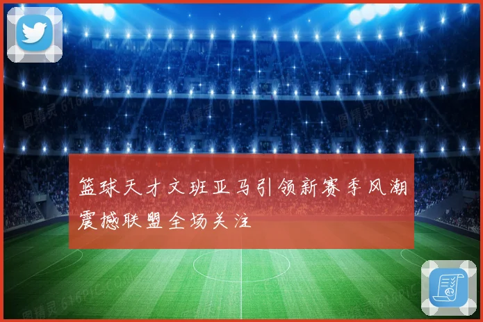 篮球天才文班亚马引领新赛季风潮震撼联盟全场关注