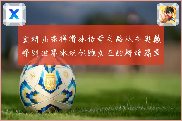 金妍儿花样滑冰传奇之路从冬奥巅峰到世界冰坛优雅女王的辉煌篇章
