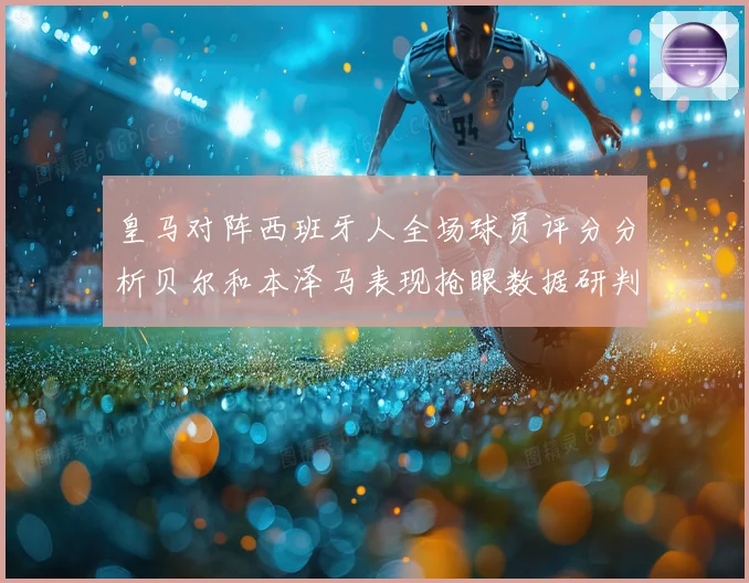 皇马对阵西班牙人全场球员评分分析贝尔和本泽马表现抢眼数据研判