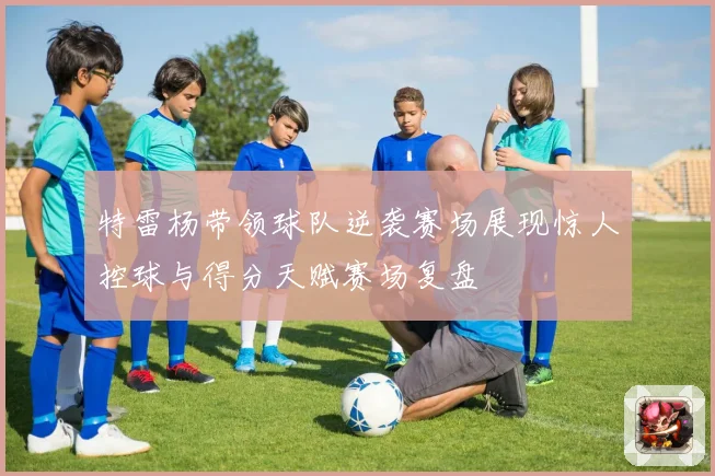 特雷杨带领球队逆袭赛场展现惊人控球与得分天赋赛场复盘
