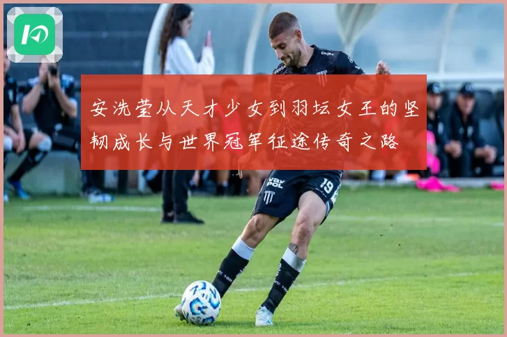 安洗莹从天才少女到羽坛女王的坚韧成长与世界冠军征途传奇之路