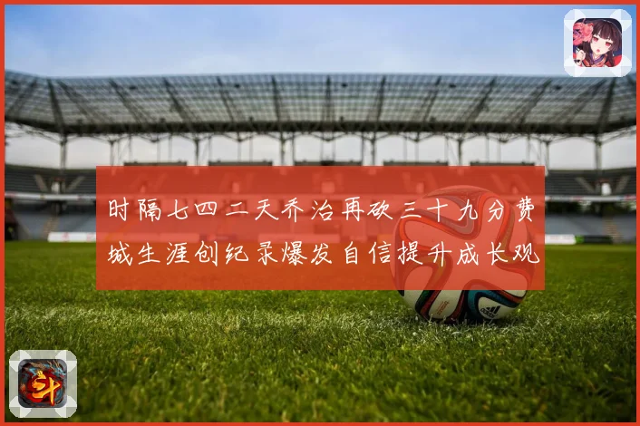 时隔七四二天乔治再砍三十九分费城生涯创纪录爆发自信提升成长观察