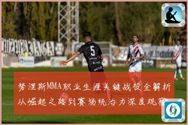 努涅斯MMA职业生涯关键战役全解析从崛起之路到赛场统治力深度观察解析