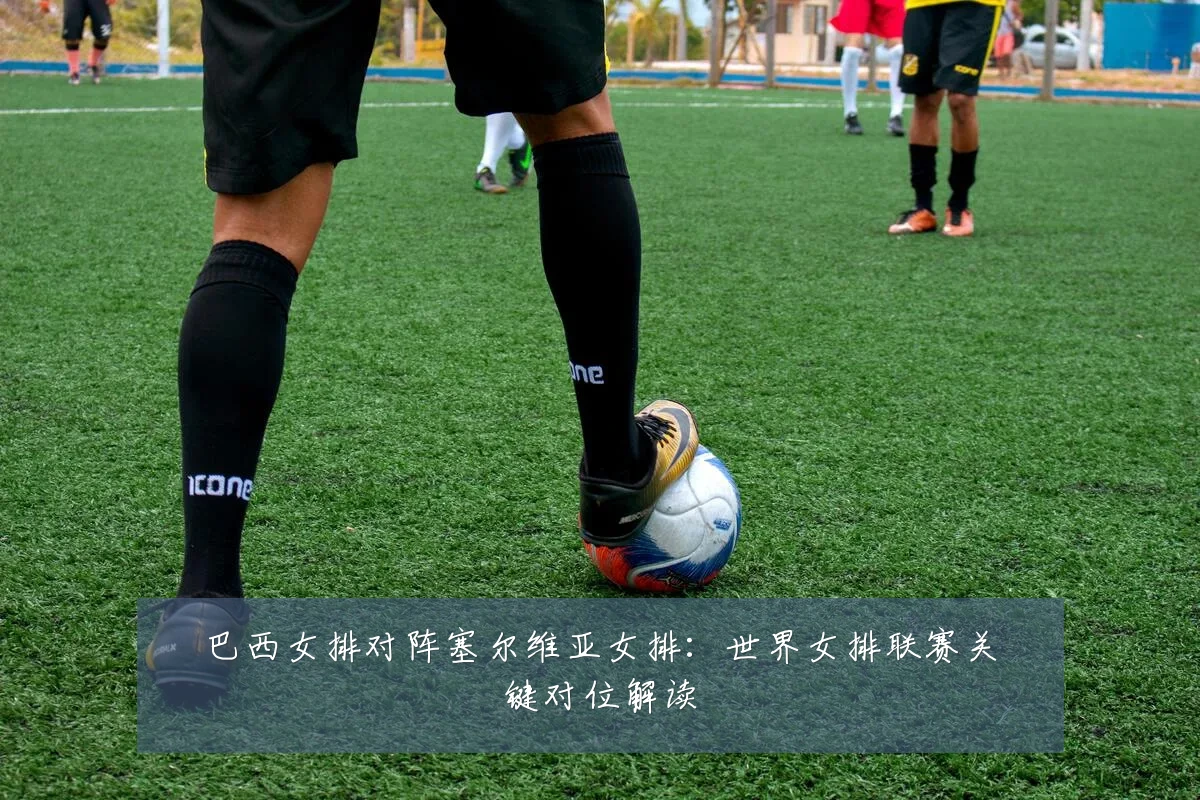 巴西女排对阵塞尔维亚女排:世界女排联赛关键对位解读